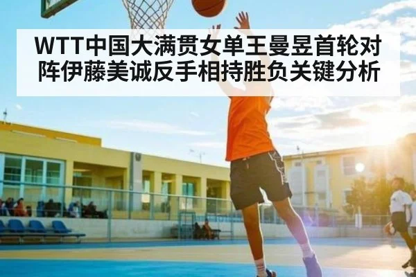 WTT中国大满贯女单王曼昱首轮对阵伊藤美诚反手相持胜负关键分析