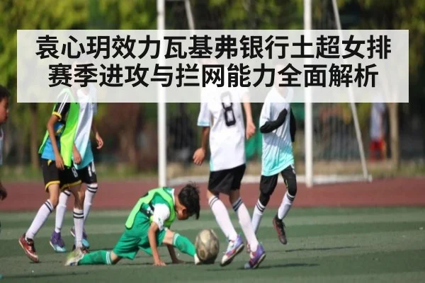 袁心玥效力瓦基弗银行土超女排赛季进攻与拦网能力全面解析